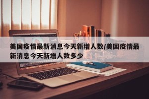 美国疫情最新消息今天新增人数/美国疫情最新消息今天新增人数多少