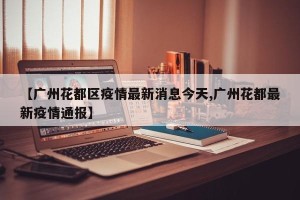 【广州花都区疫情最新消息今天,广州花都最新疫情通报】