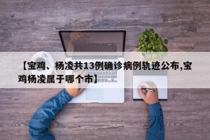 【宝鸡、杨凌共13例确诊病例轨迹公布,宝鸡杨凌属于哪个市】