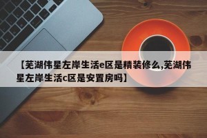 【芜湖伟星左岸生活e区是精装修么,芜湖伟星左岸生活c区是安置房吗】