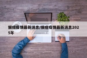 猴痘疫情最新消息/猴痘疫情最新消息2025年