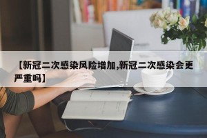 【新冠二次感染风险增加,新冠二次感染会更严重吗】