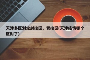 天津多区划定封控区、管控区(天津疫情哪个区封了)