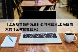 【上海疫情最新消息什么时候结束,上海疫情大概什么时候能结束】