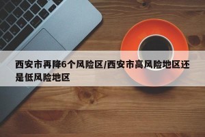 西安市再降6个风险区/西安市高风险地区还是低风险地区