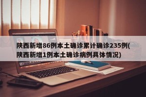 陕西新增86例本土确诊累计确诊235例(陕西新增1例本土确诊病例具体情况)