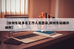 【郑州东站多名工作人员感染,郑州东站确诊病例】