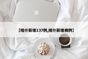 【喀什新增137例,喀什新增病例】