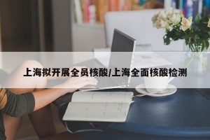 上海拟开展全员核酸/上海全面核酸检测