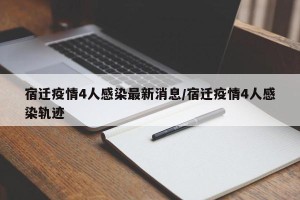 宿迁疫情4人感染最新消息/宿迁疫情4人感染轨迹