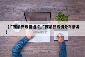 【广西最新疫情通报,广西最新疫情分布情况】