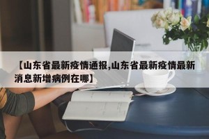 【山东省最新疫情通报,山东省最新疫情最新消息新增病例在哪】