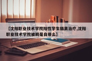 【沈阳职业技术学院阳性学生隔离治疗,沈阳职业技术学院被褥是自带么】