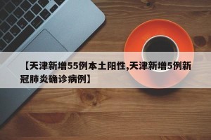 【天津新增55例本土阳性,天津新增5例新冠肺炎确诊病例】