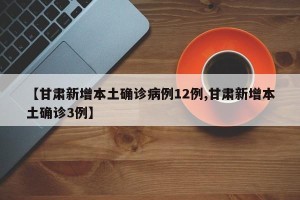 【甘肃新增本土确诊病例12例,甘肃新增本土确诊3例】