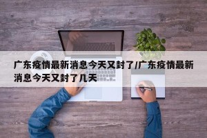 广东疫情最新消息今天又封了/广东疫情最新消息今天又封了几天