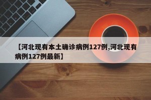 【河北现有本土确诊病例127例,河北现有病例127例最新】