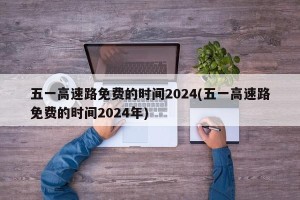五一高速路免费的时间2024(五一高速路免费的时间2024年)
