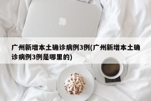 广州新增本土确诊病例3例(广州新增本土确诊病例3例是哪里的)
