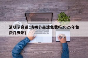 清明节高速(清明节高速免费吗2025年免费几天啊)