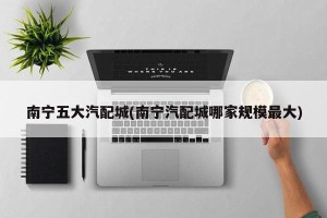 南宁五大汽配城(南宁汽配城哪家规模最大)