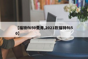 【福特f650费用,2021款福特f650】