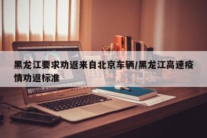 黑龙江要求劝返来自北京车辆/黑龙江高速疫情劝返标准