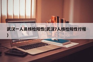 武汉一人员核检阳性(武汉7人核检阳性行程)
