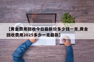 【黄金费用回收今日最新价多少钱一克,黄金回收费用2025多少一克最新】