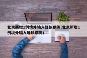 北京新增1例境外输入疑似病例(北京新增1例境外输入确诊病例)