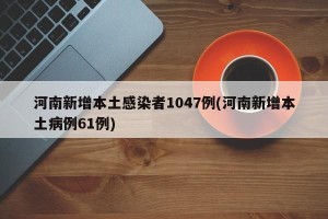 河南新增本土感染者1047例(河南新增本土病例61例)