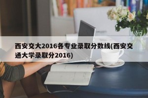 西安交大2016各专业录取分数线(西安交通大学录取分2016)