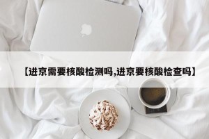 【进京需要核酸检测吗,进京要核酸检查吗】