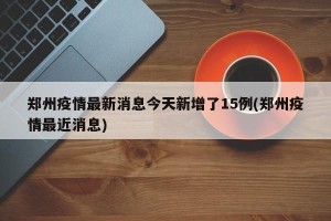 郑州疫情最新消息今天新增了15例(郑州疫情最近消息)
