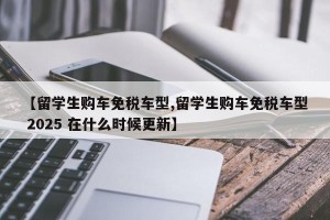 【留学生购车免税车型,留学生购车免税车型 2025 在什么时候更新】