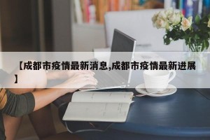 【成都市疫情最新消息,成都市疫情最新进展】