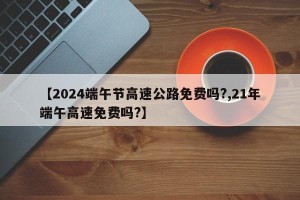 【2024端午节高速公路免费吗?,21年端午高速免费吗?】