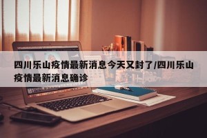 四川乐山疫情最新消息今天又封了/四川乐山疫情最新消息确诊