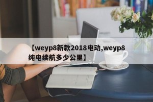 【weyp8新款2018电动,weyp8纯电续航多少公里】