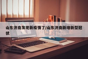 山东济南发现新疫情了/山东济南新增新型冠状