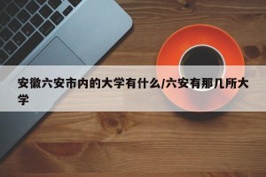 安徽六安市内的大学有什么/六安有那几所大学