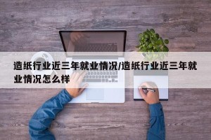 造纸行业近三年就业情况/造纸行业近三年就业情况怎么样