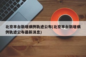 北京丰台新增病例轨迹公布(北京丰台新增病例轨迹公布最新消息)