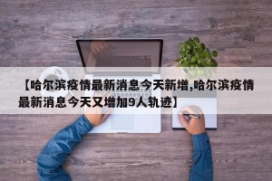 【哈尔滨疫情最新消息今天新增,哈尔滨疫情最新消息今天又增加9人轨迹】