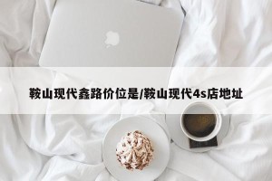 鞍山现代鑫路价位是/鞍山现代4s店地址