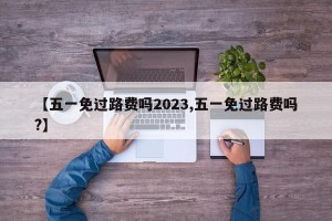 【五一免过路费吗2023,五一免过路费吗?】