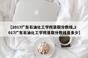 【2017广东石油化工学院录取分数线,2017广东石油化工学院录取分数线是多少】