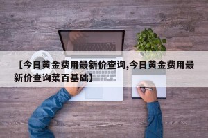 【今日黄金费用最新价查询,今日黄金费用最新价查询菜百基础】