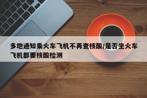 多地通知乘火车飞机不再查核酸/是否坐火车飞机都要核酸检测