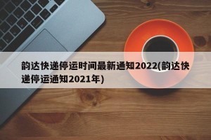 韵达快递停运时间最新通知2022(韵达快递停运通知2021年)